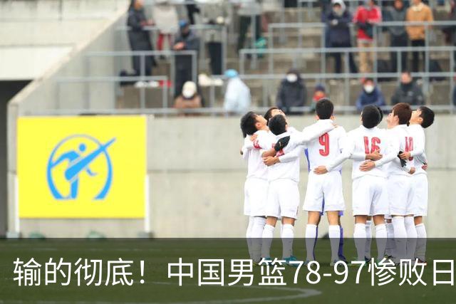 输的彻底！中国男篮78-97惨败日本，无缘决赛！外线崩盘+篮板被爆